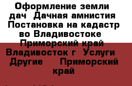 Оформление земли, дач. Дачная амнистия. Постановка на кадастр во Владивостоке - Приморский край, Владивосток г. Услуги » Другие   . Приморский край